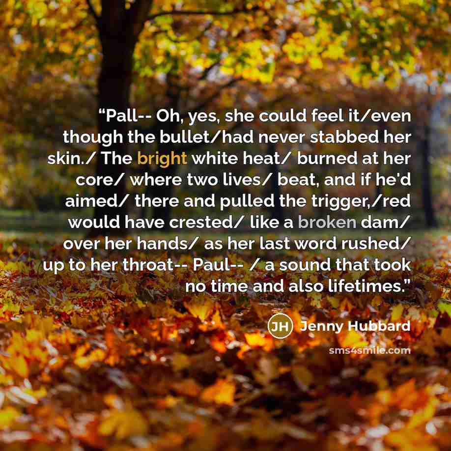 “Pall-- Oh, yes, she could feel it/even though the bullet/had never stabbed her skin./ The bright white heat/ burned at her core/ where two lives/ beat, and if he'd aimed/ there and pulled the trigger,/red would have crested/ like a broken dam/ over her hands/ as her last word rushed/ up to her…” quote by Jenny Hubbard