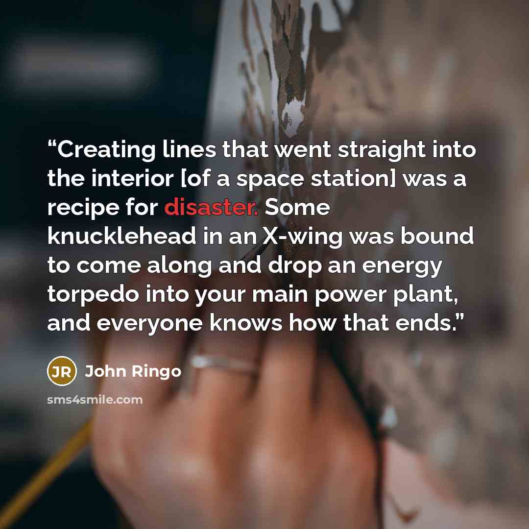 “Creating lines that went straight into the interior [of a space station] was a recipe for disaster. Some knucklehead in an X-wing was bound to come along and drop an energy torpedo into your main power plant, and everyone knows how that ends.” quote by John Ringo