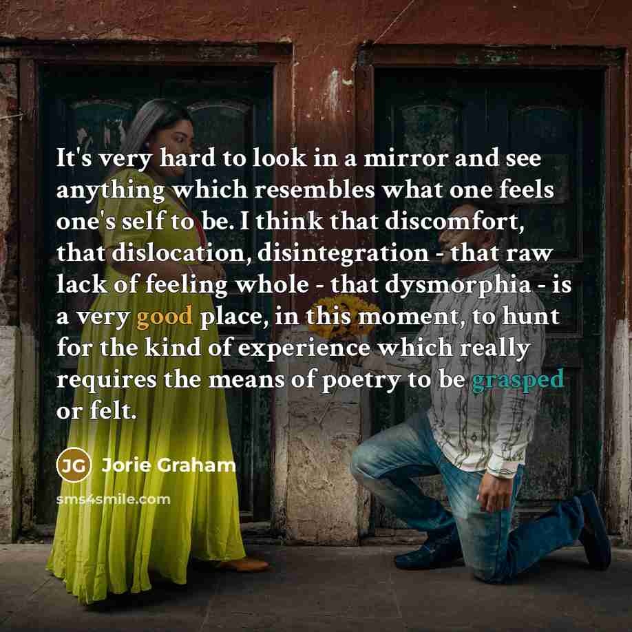 “It's very hard to look in a mirror and see anything which resembles what one feels one's self to be. I think that discomfort, that dislocation, disintegration - that raw lack of feeling whole - that dysmorphia - is a very good place, in this moment, to hunt for the kind of experience which really…” quote by Jorie Graham