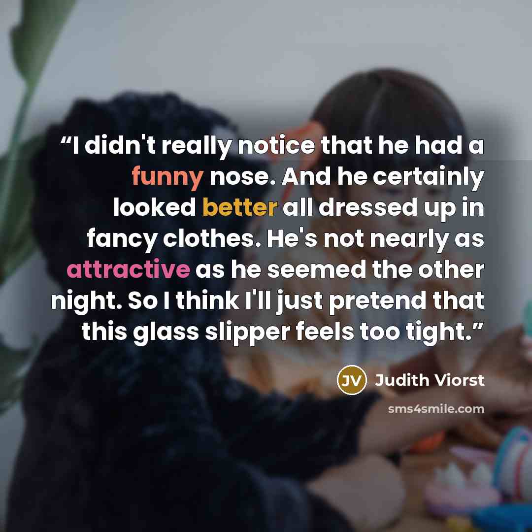 “I didn't really notice that he had a funny nose. And he certainly looked better all dressed up in fancy clothes. He's not nearly as attractive as he seemed the other night. So I think I'll just pretend that this glass slipper feels too tight.” quote by Judith Viorst