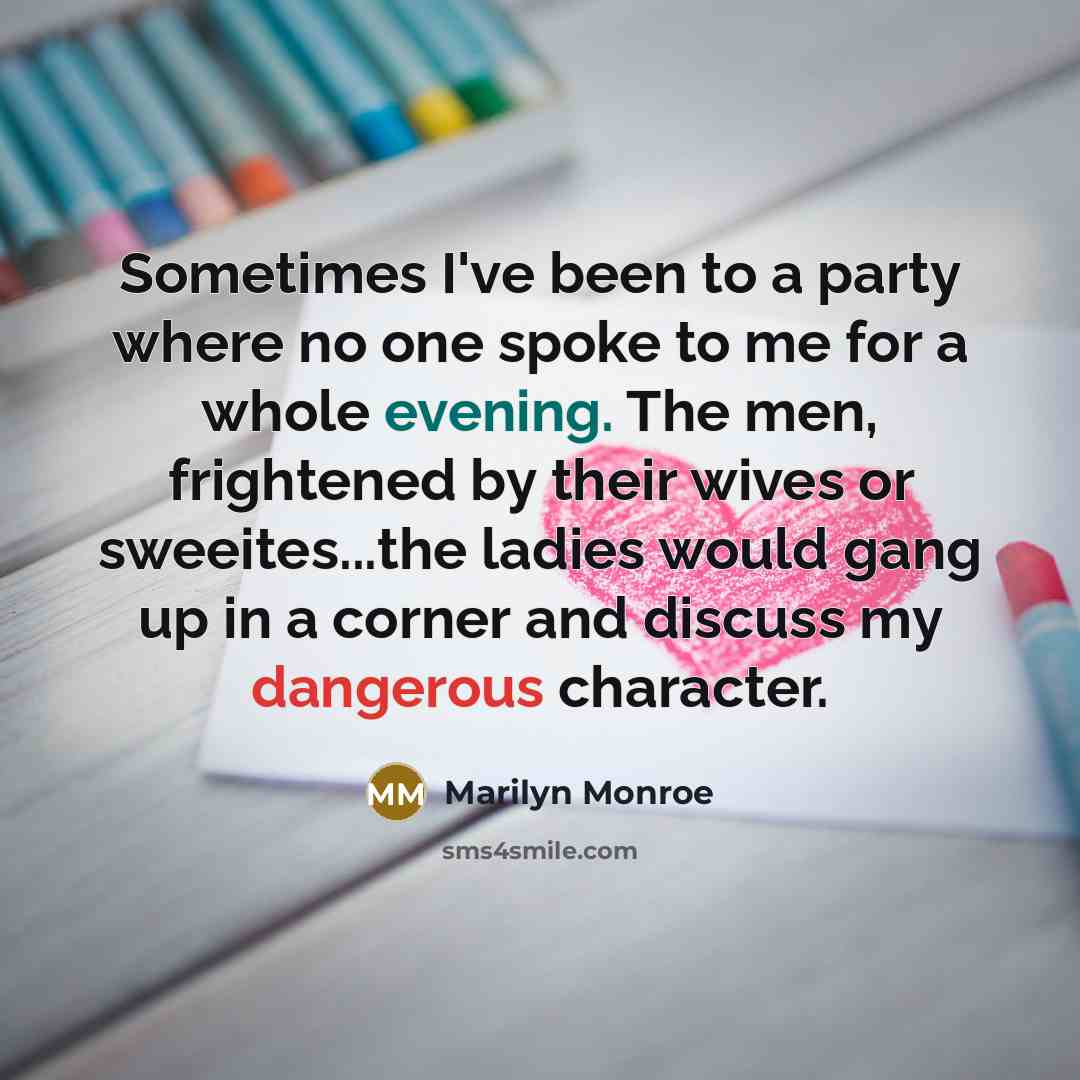 “Sometimes I've been to a party where no one spoke to me for a whole evening. The men, frightened by their wives or sweeites...the ladies would gang up in a corner and discuss my dangerous character.” quote by Marilyn Monroe