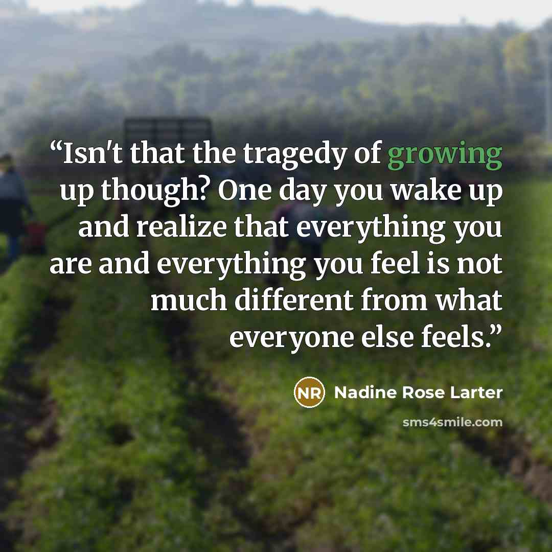 “Isn't that the tragedy of growing up though? One day you wake up and realize that everything you are and everything you feel is not much different from what everyone else feels.” quote by Nadine Rose Larter