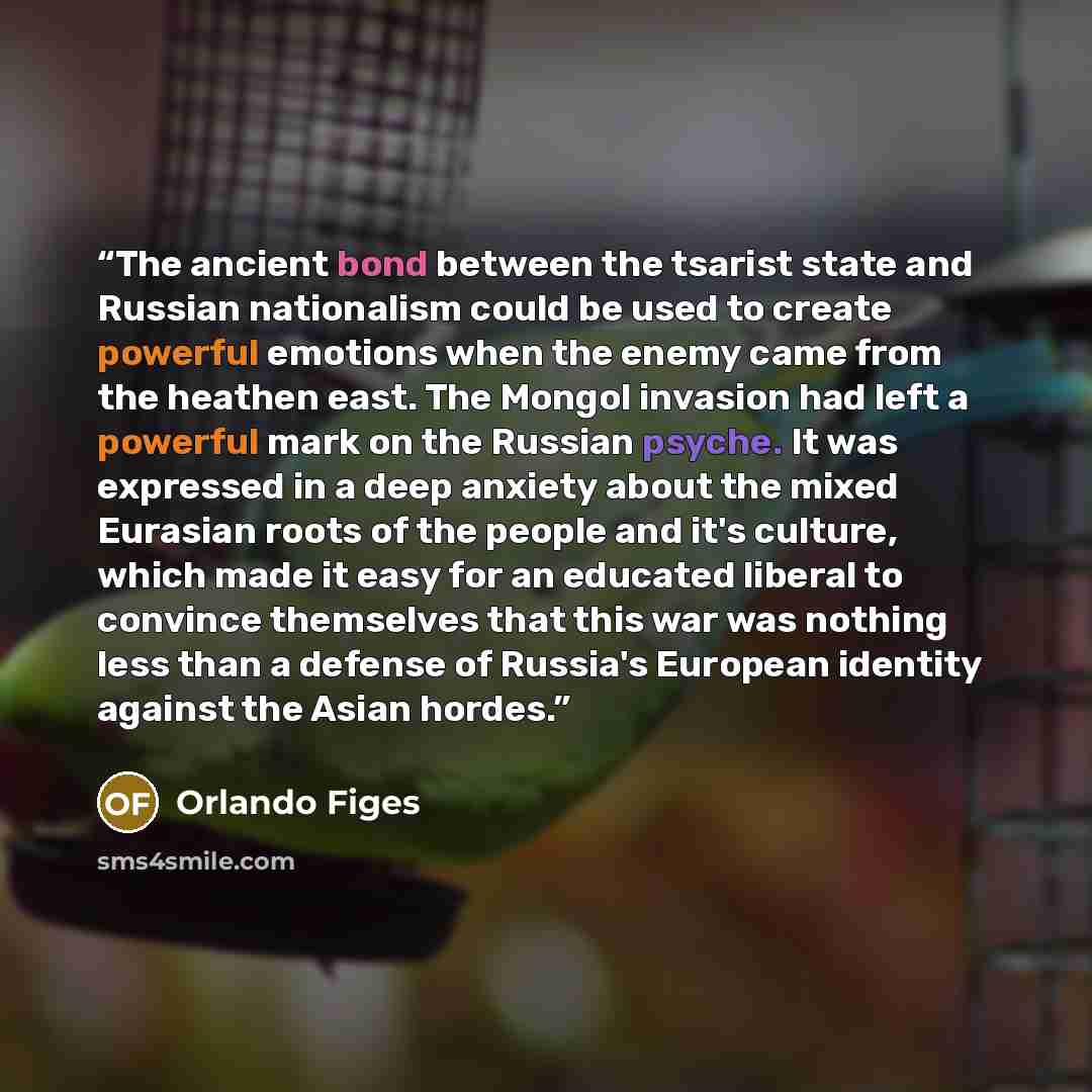 “The ancient bond between the tsarist state and Russian nationalism could be used to create powerful emotions when the enemy came from the heathen east. The Mongol invasion had left a powerful mark on the Russian psyche. It was expressed in a deep anxiety about the mixed Eurasian roots of the…” quote by Orlando Figes