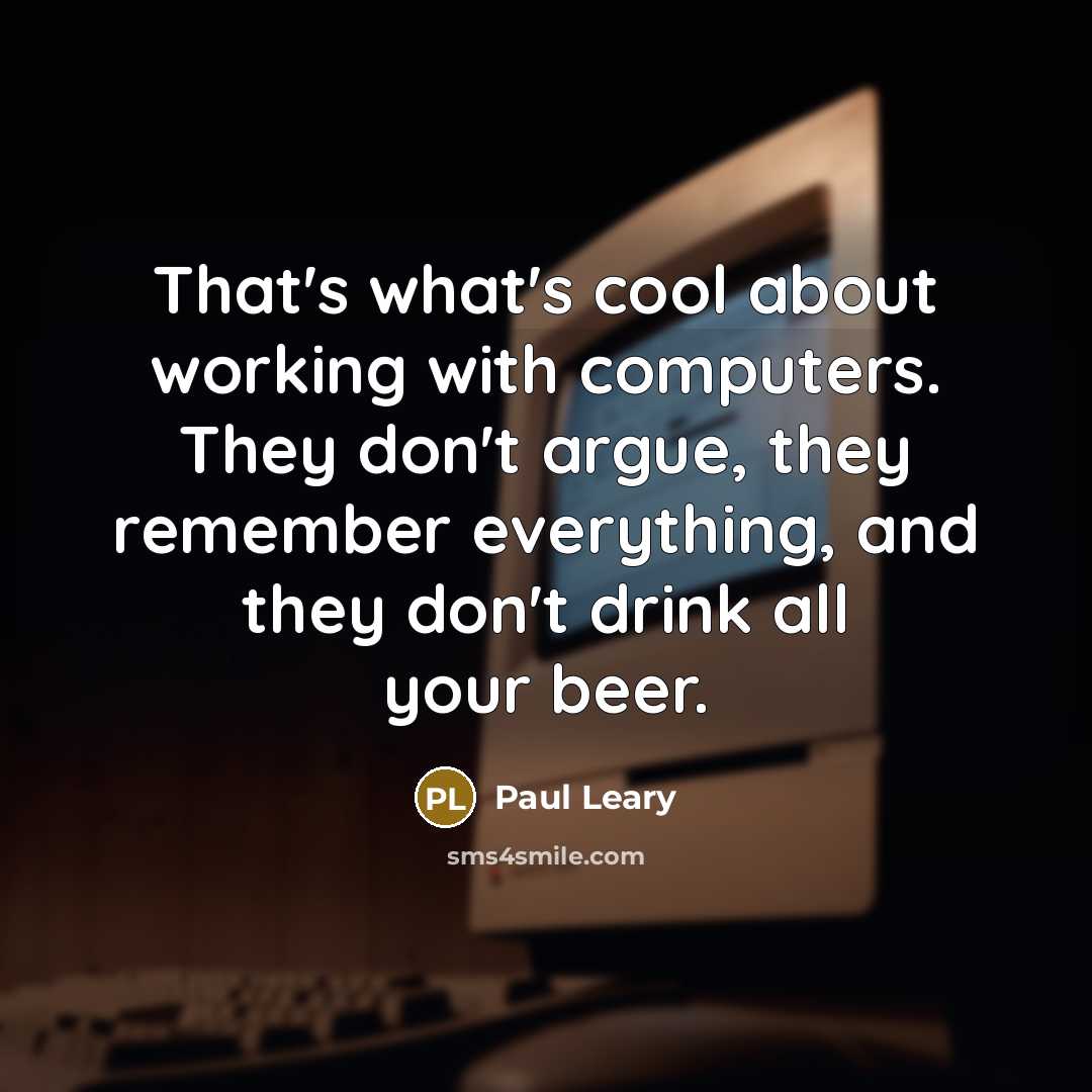 “That's what's cool about working with computers. They don't argue, they remember everything, and they don't drink all your beer.” quote by Paul Leary