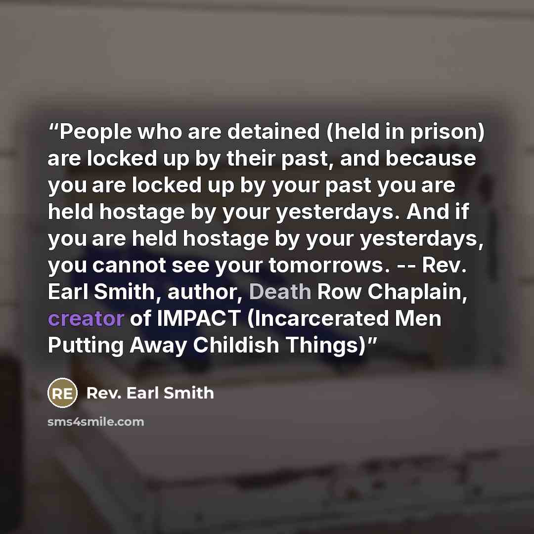“People who are detained (held in prison) are locked up by their past, and because you are locked up by your past you are held hostage by your yesterdays. And if you are held hostage by your yesterdays, you cannot see your tomorrows. -- Rev. Earl Smith, author, Death Row Chaplain, creator of IMPACT…” quote by Rev. Earl Smith
