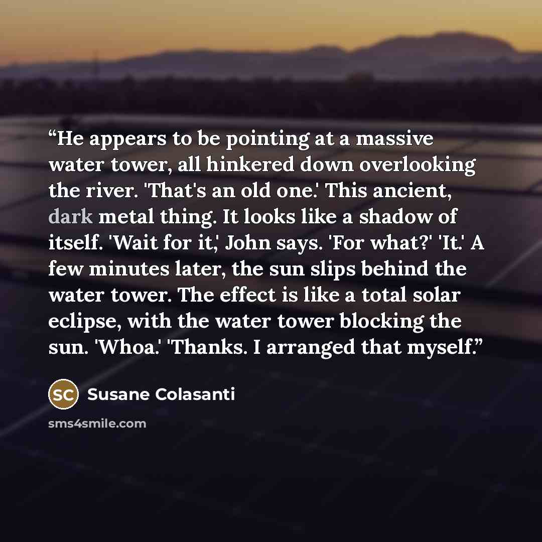 “He appears to be pointing at a massive water tower, all hinkered down overlooking the river. 'That's an old one.' This ancient, dark metal thing. It looks like a shadow of itself. 'Wait for it,' John says. 'For what?' 'It.' A few minutes later, the sun slips behind the water tower. The effect is…” quote by Susane Colasanti