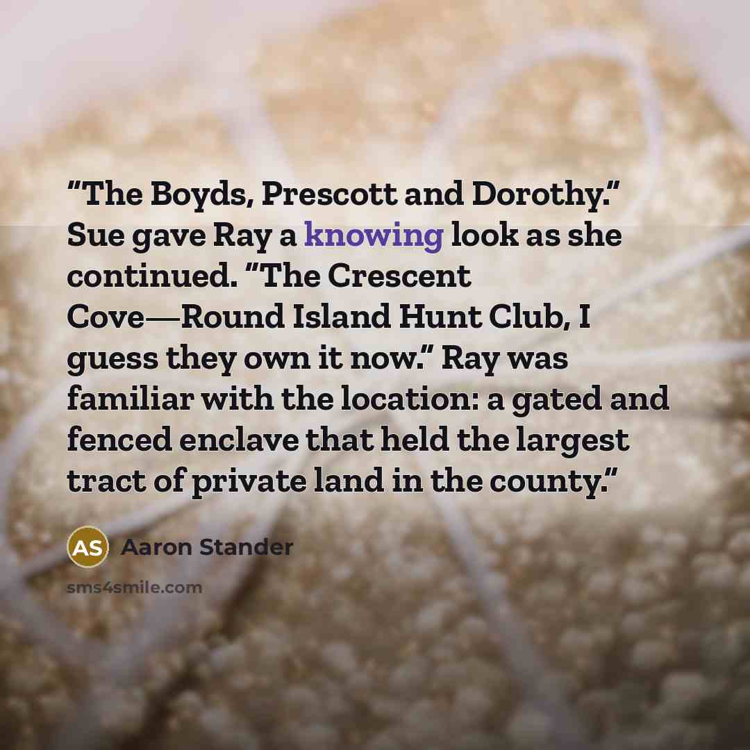 “The Boyds, Prescott and Dorothy.” Sue gave Ray a knowing look as she continued. “The Crescent Cove—Round Island Hunt Club, I guess they own it now.” Ray was familiar with the location: a gated and fenced enclave that held the largest tract of private land in the county.” quote by Aaron Stander