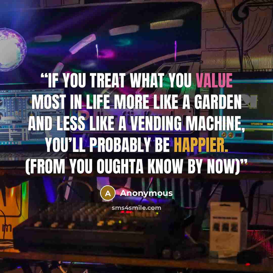 “If you treat what you value most in life more like a garden and less like a vending machine, you’ll probably be happier. (from You Oughta Know By Now)” quote by Anonymous