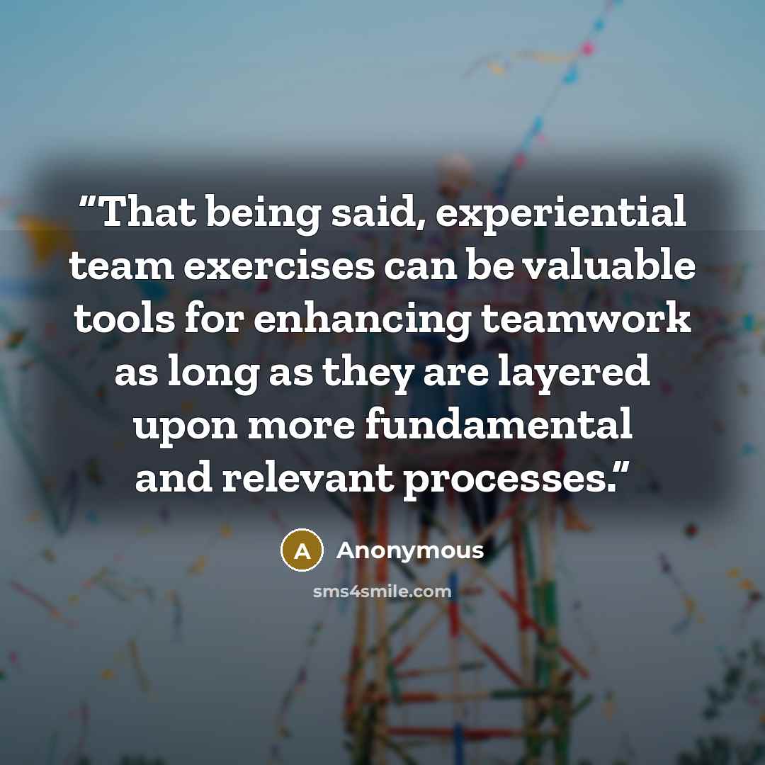 “That being said, experiential team exercises can be valuable tools for enhancing teamwork as long as they are layered upon more fundamental and relevant processes.” quote by Anonymous