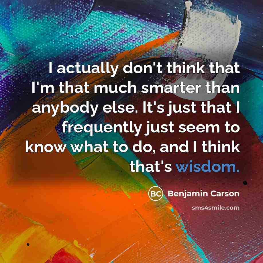“I actually don't think that I'm that much smarter than anybody else. It's just that I frequently just seem to know what to do, and I think that's wisdom.” quote by Benjamin Carson