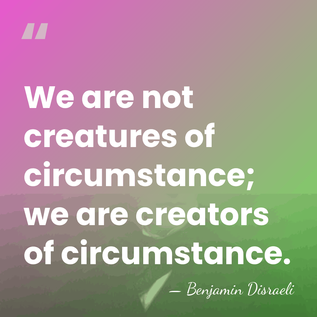 We are not creatures of circumstance; we are creators of circumstance. - Benjamin Disraeli