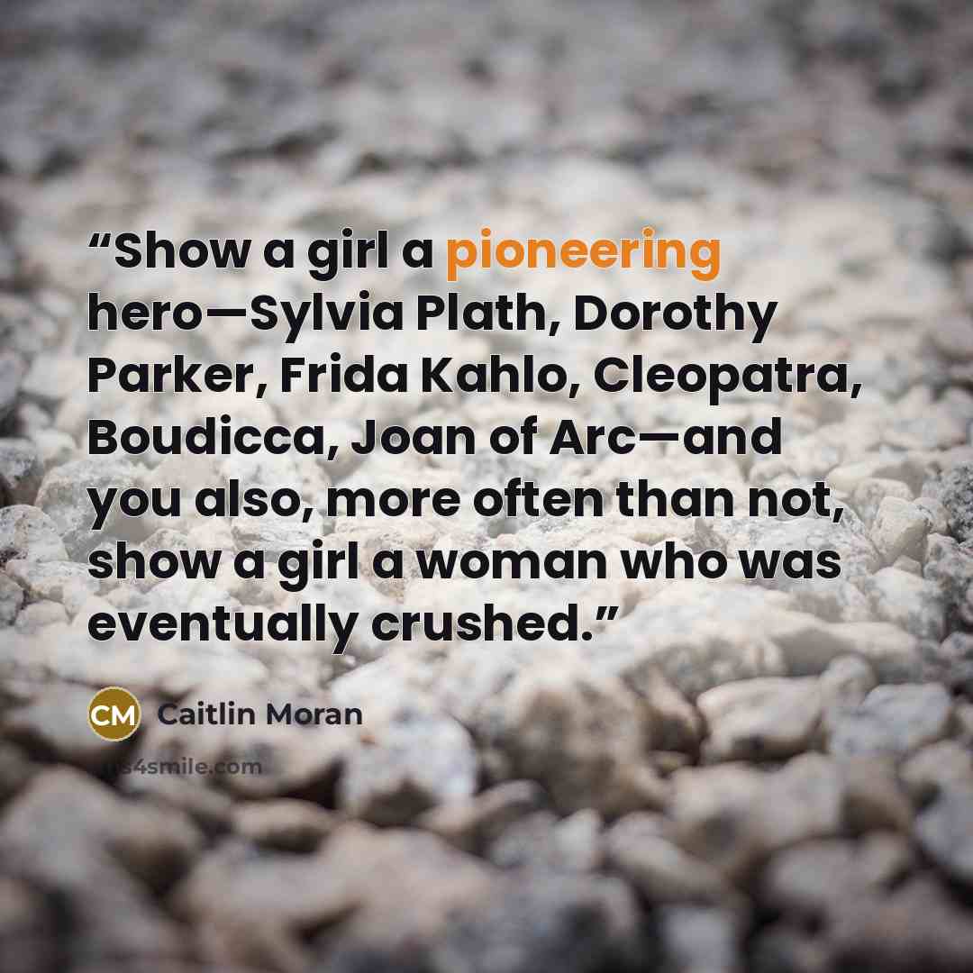 “Show a girl a pioneering hero—Sylvia Plath, Dorothy Parker, Frida Kahlo, Cleopatra, Boudicca, Joan of Arc—and you also, more often than not, show a girl a woman who was eventually crushed.” quote by Caitlin Moran