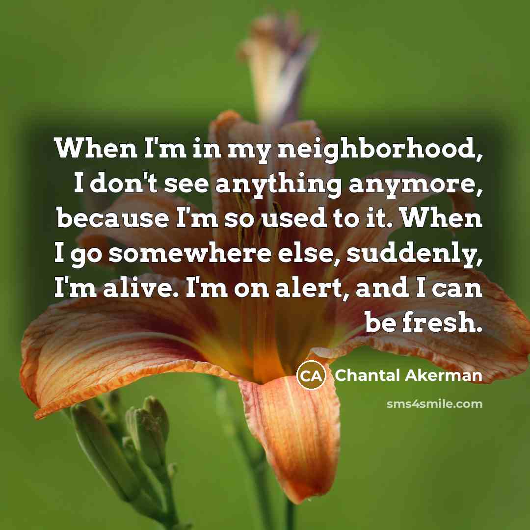 “When I'm in my neighborhood, I don't see anything anymore, because I'm so used to it. When I go somewhere else, suddenly, I'm alive. I'm on alert, and I can be fresh.” quote by Chantal Akerman