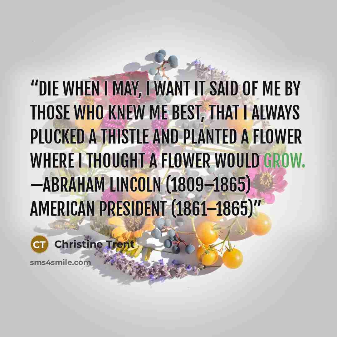 “Die when I may, I want it said of me by those who knew me best, that I always plucked a thistle and planted a flower where I thought a flower would grow. —Abraham Lincoln (1809–1865) American President (1861–1865)” quote by Christine Trent