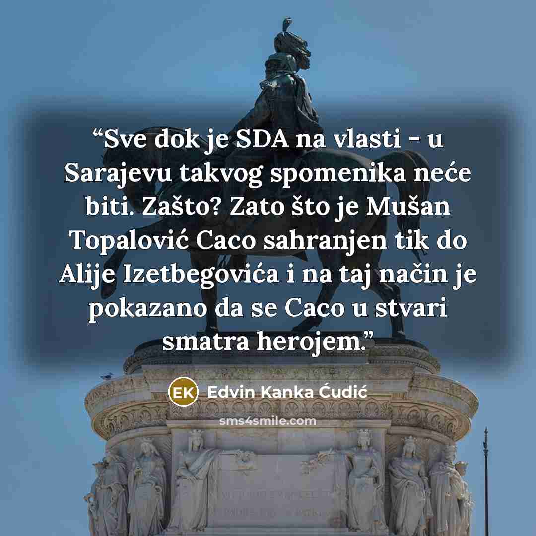 “Sve dok je SDA na vlasti - u Sarajevu takvog spomenika neće biti. Zašto? Zato što je Mušan Topalović Caco sahranjen tik do Alije Izetbegovića i na taj način je pokazano da se Caco u stvari smatra herojem.” quote by Edvin Kanka Ćudić
