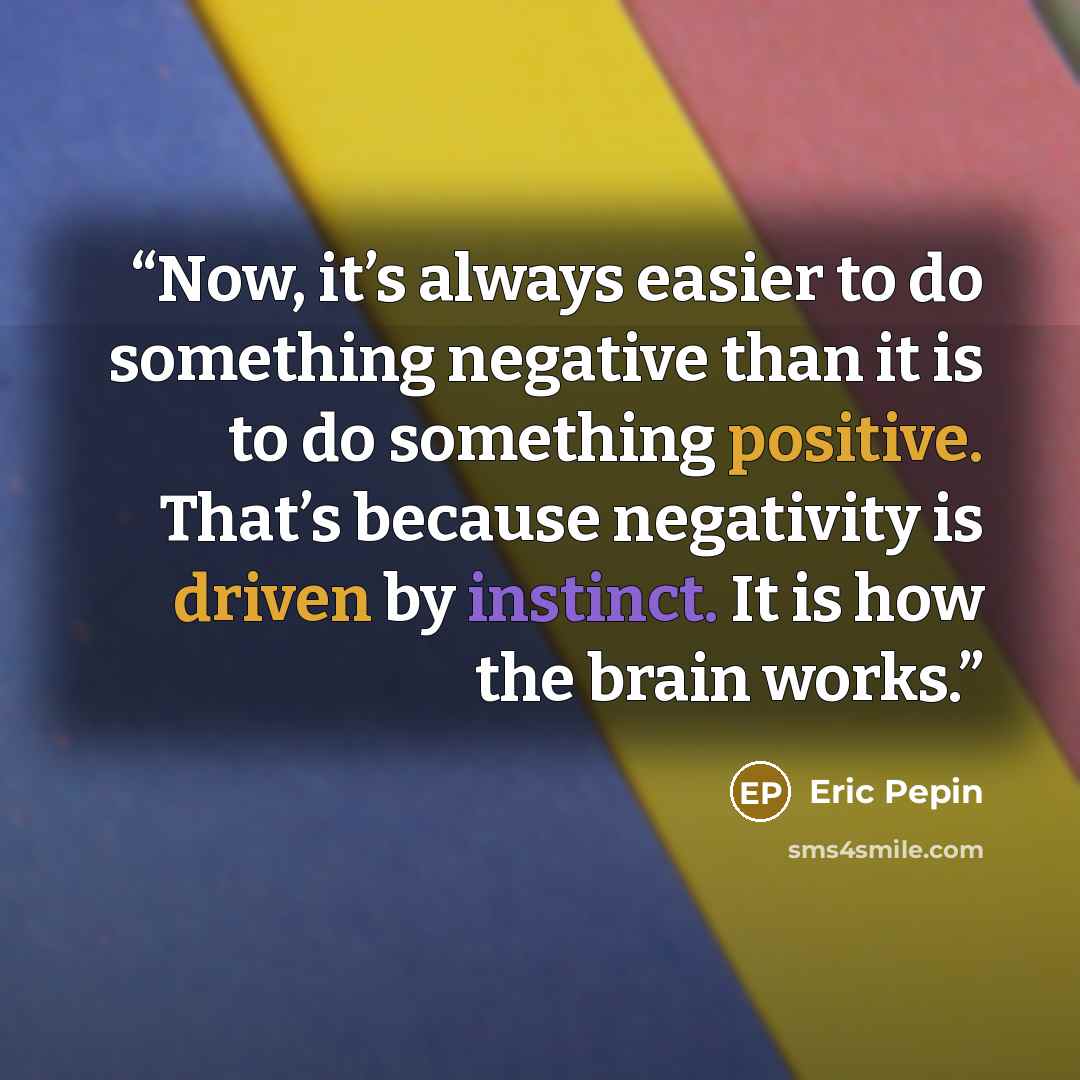 “Now, it’s always easier to do something negative than it is to do something positive. That’s because negativity is driven by instinct. It is how the brain works.” quote by Eric Pepin