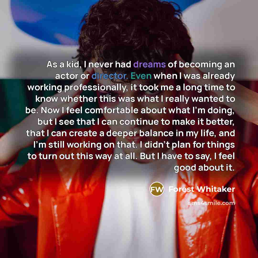 “As a kid, I never had dreams of becoming an actor or director. Even when I was already working professionally, it took me a long time to know whether this was what I really wanted to be. Now I feel comfortable about what I'm doing, but I see that I can continue to make it better, that I can create…” quote by Forest Whitaker