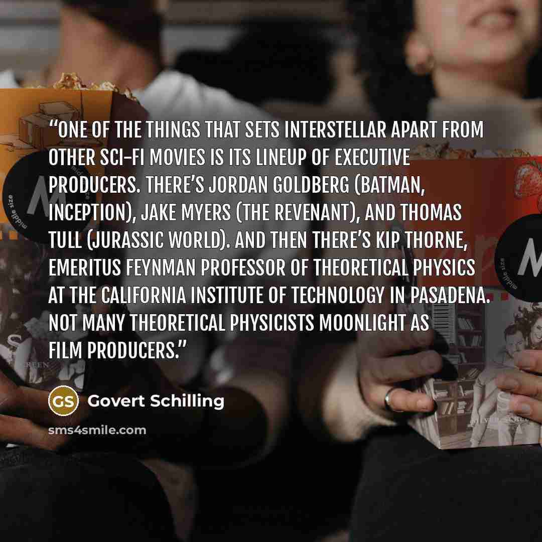 “One of the things that sets Interstellar apart from other sci-fi movies is its lineup of executive producers. There’s Jordan Goldberg (Batman, Inception), Jake Myers (The Revenant), and Thomas Tull (Jurassic World). And then there’s Kip Thorne, emeritus Feynman Professor of Theoretical Physics at…” quote by Govert Schilling