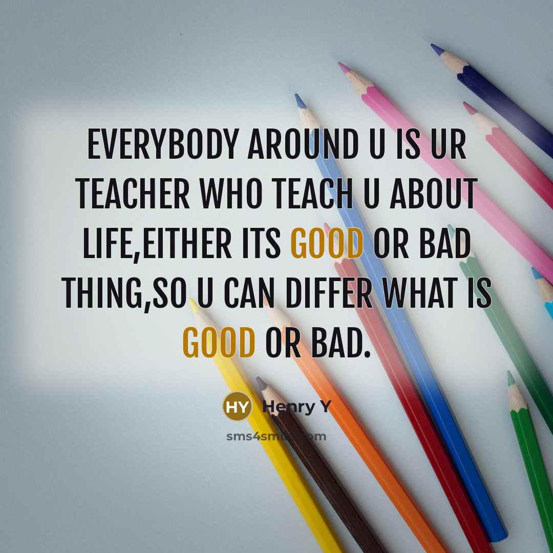 “Everybody around u is ur teacher who teach u about life,either its good or bad thing,so u can differ what is good or bad.” quote by Henry Y