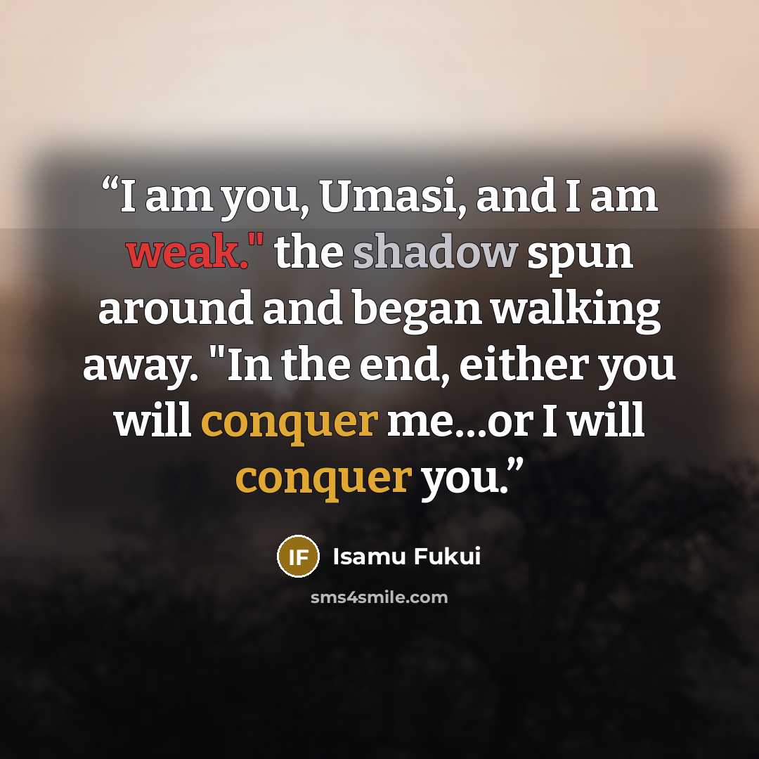 “I am you, Umasi, and I am weak." the shadow spun around and began walking away. "In the end, either you will conquer me…or I will conquer you.” quote by Isamu Fukui