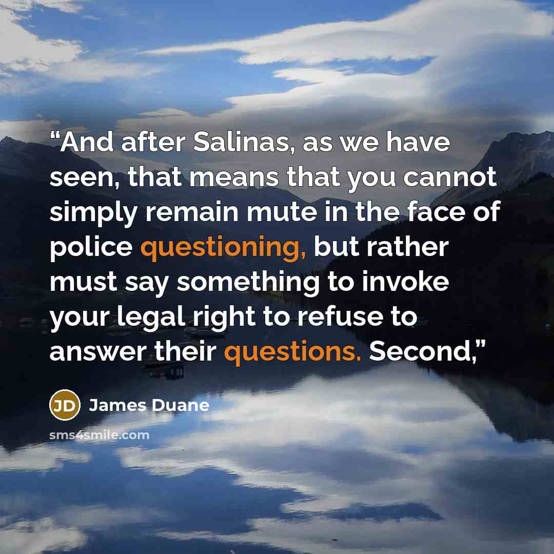 “And after Salinas, as we have seen, that means that you cannot simply remain mute in the face of police questioning, but rather must say something to invoke your legal right to refuse to answer their questions. Second,” quote by James Duane