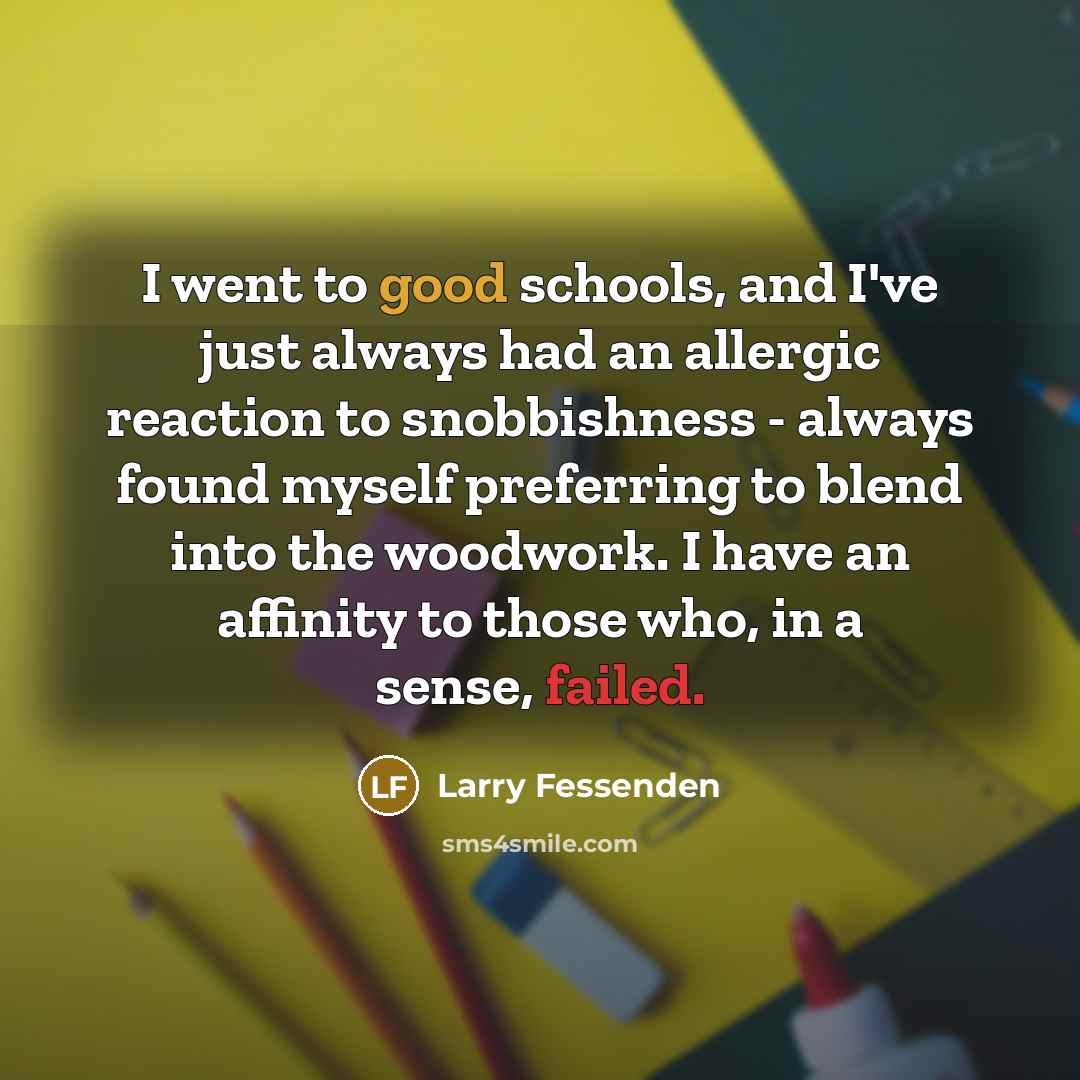 “I went to good schools, and I've just always had an allergic reaction to snobbishness - always found myself preferring to blend into the woodwork. I have an affinity to those who, in a sense, failed.” quote by Larry Fessenden