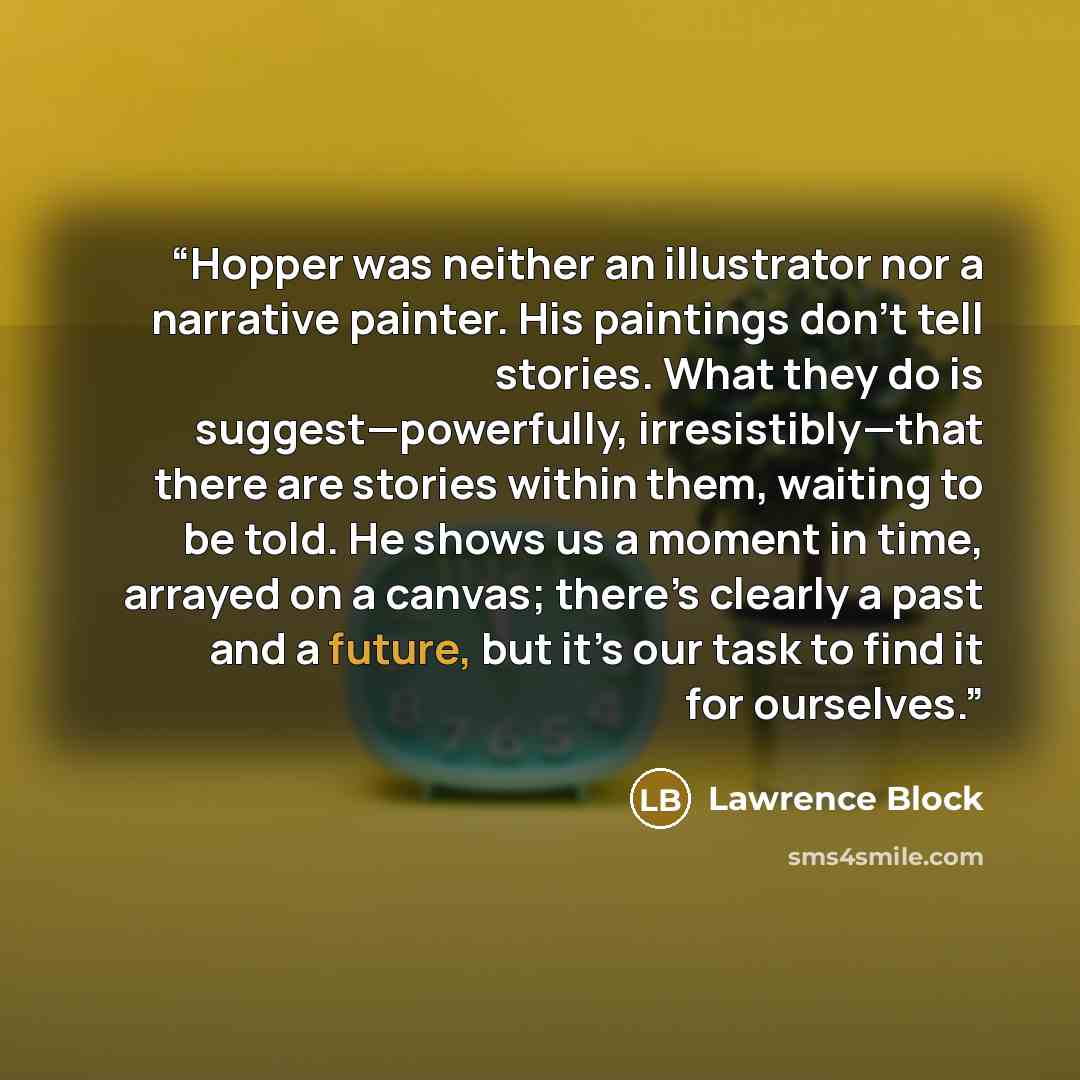 “Hopper was neither an illustrator nor a narrative painter. His paintings don’t tell stories. What they do is suggest—powerfully, irresistibly—that there are stories within them, waiting to be told. He shows us a moment in time, arrayed on a canvas; there’s clearly a past and a future, but it’s our…” quote by Lawrence Block