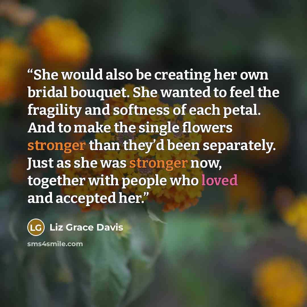 “She would also be creating her own bridal bouquet. She wanted to feel the fragility and softness of each petal. And to make the single flowers stronger than they’d been separately. Just as she was stronger now, together with people who loved and accepted her.” quote by Liz Grace Davis