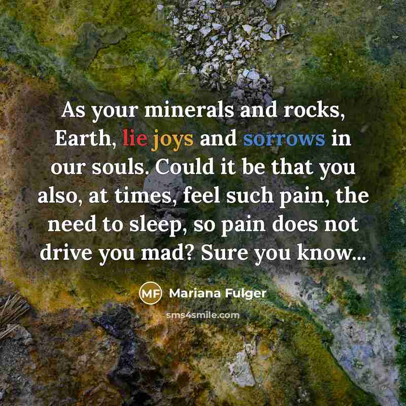 “As your minerals and rocks, Earth, lie joys and sorrows in our souls. Could it be that you also, at times, feel such pain, the need to sleep, so pain does not drive you mad? Sure you know...” quote by Mariana Fulger