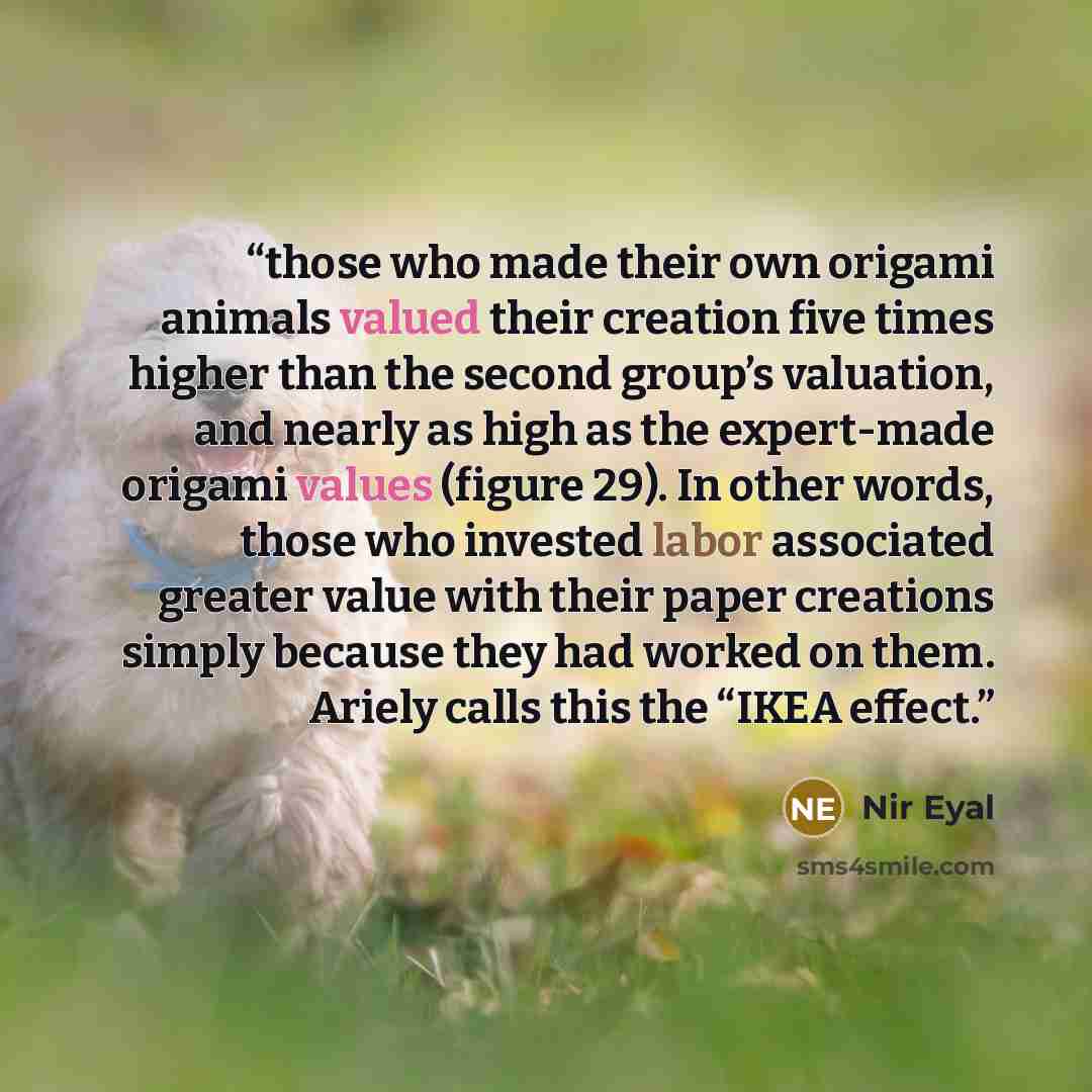 “those who made their own origami animals valued their creation five times higher than the second group’s valuation, and nearly as high as the expert-made origami values (figure 29). In other words, those who invested labor associated greater value with their paper creations simply because they had…” quote by Nir Eyal