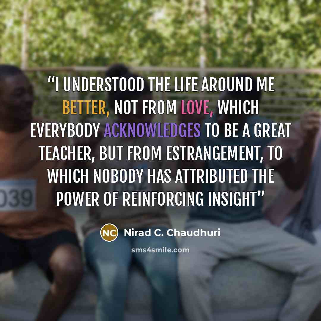 “I understood the life around me better, not from love, which everybody acknowledges to be a great teacher, but from estrangement, to which nobody has attributed the power of reinforcing insight” quote by Nirad C. Chaudhuri