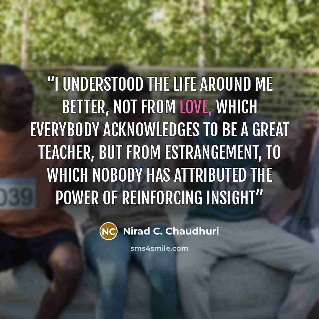 “I understood the life around me better, not from love, which everybody acknowledges to be a great teacher, but from estrangement, to which nobody has attributed the power of reinforcing insight” quote by Nirad C. Chaudhuri