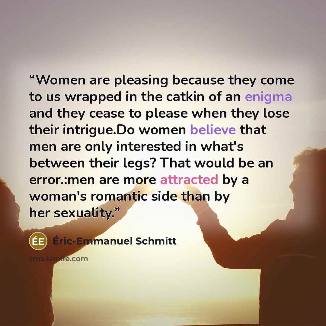 “Women are pleasing because they come to us wrapped in the catkin of an enigma and they cease to please when they lose their intrigue.Do women believe that men are only interested in what's between their legs? That would be an error.:men are more attracted by a woman's romantic side than by her…” quote by Éric-Emmanuel Schmitt