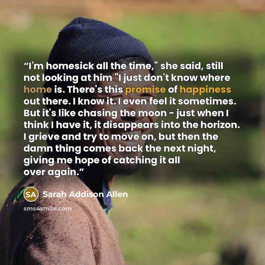 “I'm homesick all the time," she said, still not looking at him "I just don't know where home is. There's this promise of happiness out there. I know it. I even feel it sometimes. But it's like chasing the moon - just when I think I have it, it disappears into the horizon. I grieve and try to move…” quote by Sarah Addison Allen