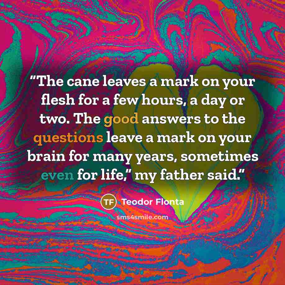 “The cane leaves a mark on your flesh for a few hours, a day or two. The good answers to the questions leave a mark on your brain for many years, sometimes even for life,” my father said.” quote by Teodor Flonta
