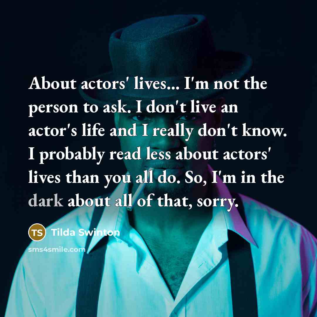 “About actors' lives... I'm not the person to ask. I don't live an actor's life and I really don't know. I probably read less about actors' lives than you all do. So, I'm in the dark about all of that, sorry.” quote by Tilda Swinton