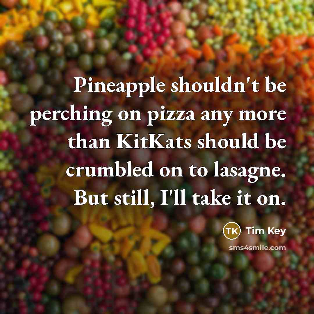 “Pineapple shouldn't be perching on pizza any more than KitKats should be crumbled on to lasagne. But still, I'll take it on.” quote by Tim Key