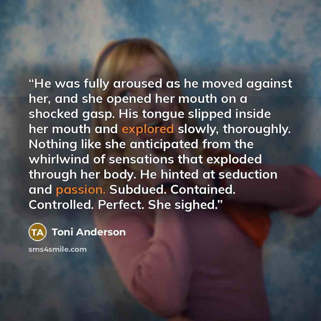 “He was fully aroused as he moved against her, and she opened her mouth on a shocked gasp. His tongue slipped inside her mouth and explored slowly, thoroughly. Nothing like she anticipated from the whirlwind of sensations that exploded through her body. He hinted at seduction and passion. Subdued…” quote by Toni Anderson