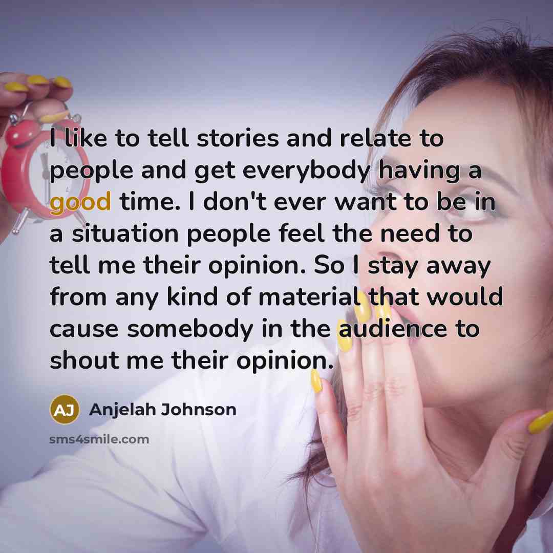 “I like to tell stories and relate to people and get everybody having a good time. I don't ever want to be in a situation people feel the need to tell me their opinion. So I stay away from any kind of material that would cause somebody in the audience to shout me their opinion.” quote by Anjelah Johnson