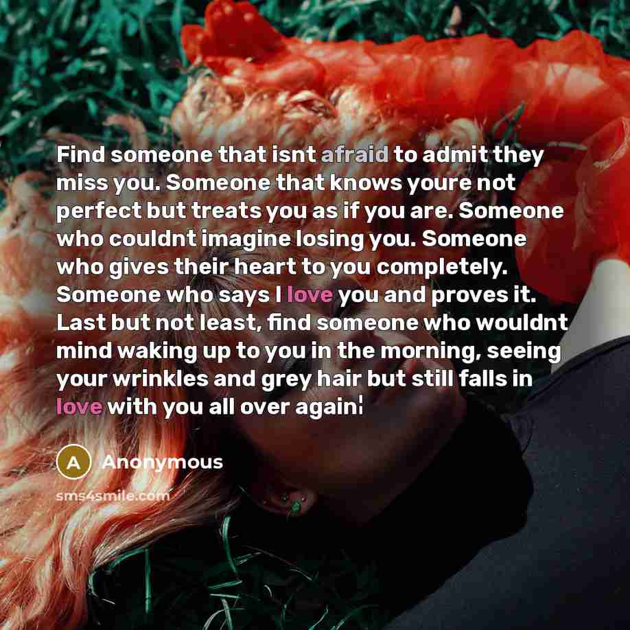 “Find someone that isnt afraid to admit they miss you. Someone that knows youre not perfect but treats you as if you are. Someone who couldnt imagine losing you. Someone who gives their heart to you completely. Someone who says I love you and proves it. Last but not least, find someone who wouldnt…” quote by Anonymous