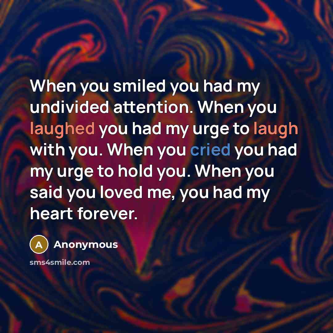 “When you smiled you had my undivided attention. When you laughed you had my urge to laugh with you. When you cried you had my urge to hold you. When you said you loved me, you had my heart forever.” quote by Anonymous