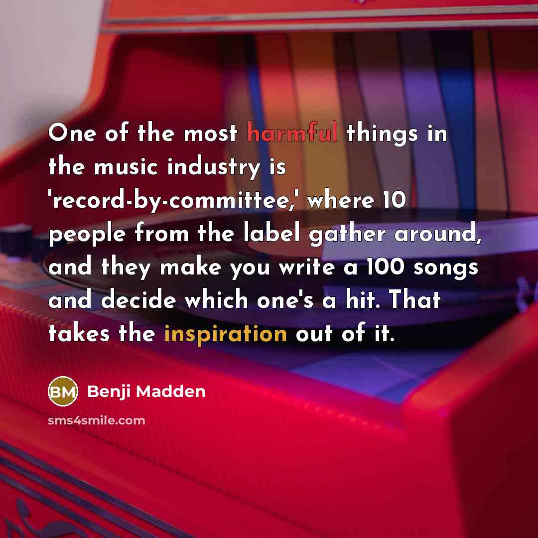 “One of the most harmful things in the music industry is 'record-by-committee,' where 10 people from the label gather around, and they make you write a 100 songs and decide which one's a hit. That takes the inspiration out of it.” quote by Benji Madden