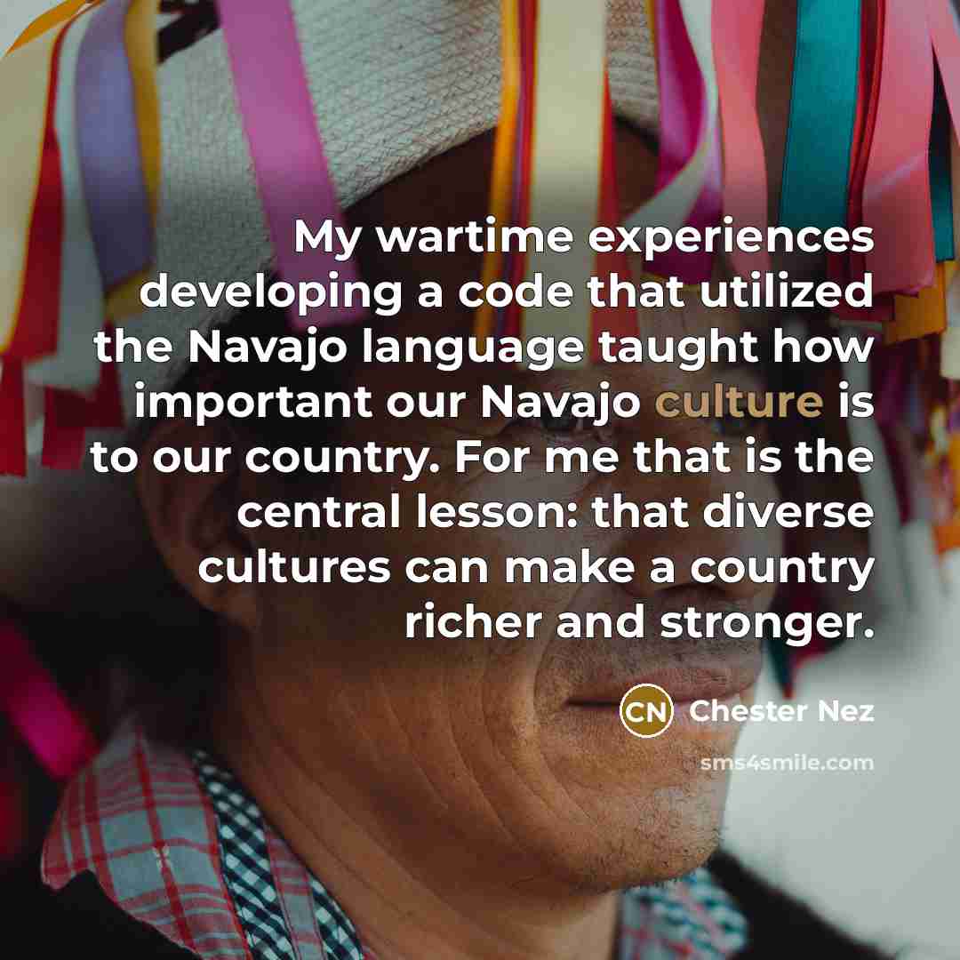 “My wartime experiences developing a code that utilized the Navajo language taught how important our Navajo culture is to our country. For me that is the central lesson: that diverse cultures can make a country richer and stronger.” quote by Chester Nez