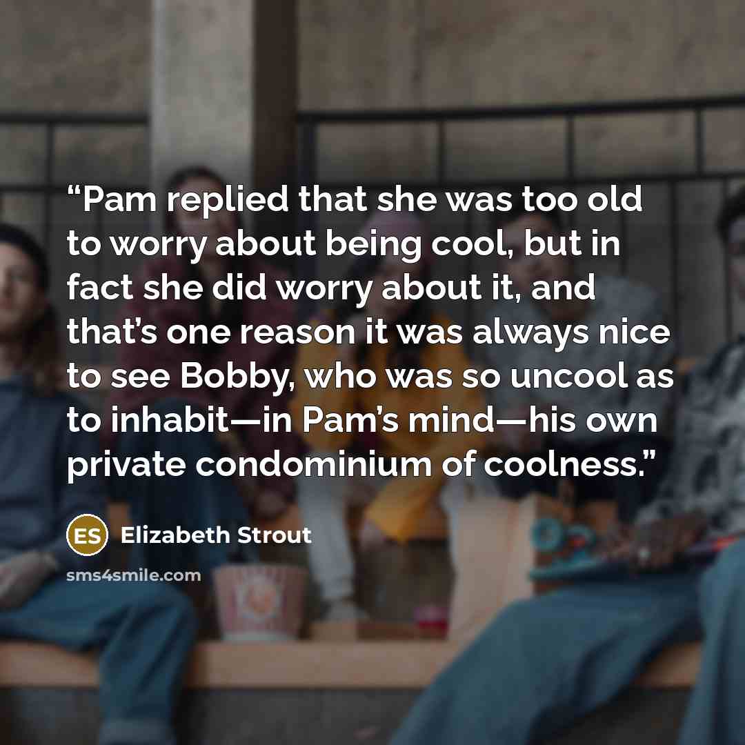 “Pam replied that she was too old to worry about being cool, but in fact she did worry about it, and that’s one reason it was always nice to see Bobby, who was so uncool as to inhabit—in Pam’s mind—his own private condominium of coolness.” quote by Elizabeth Strout