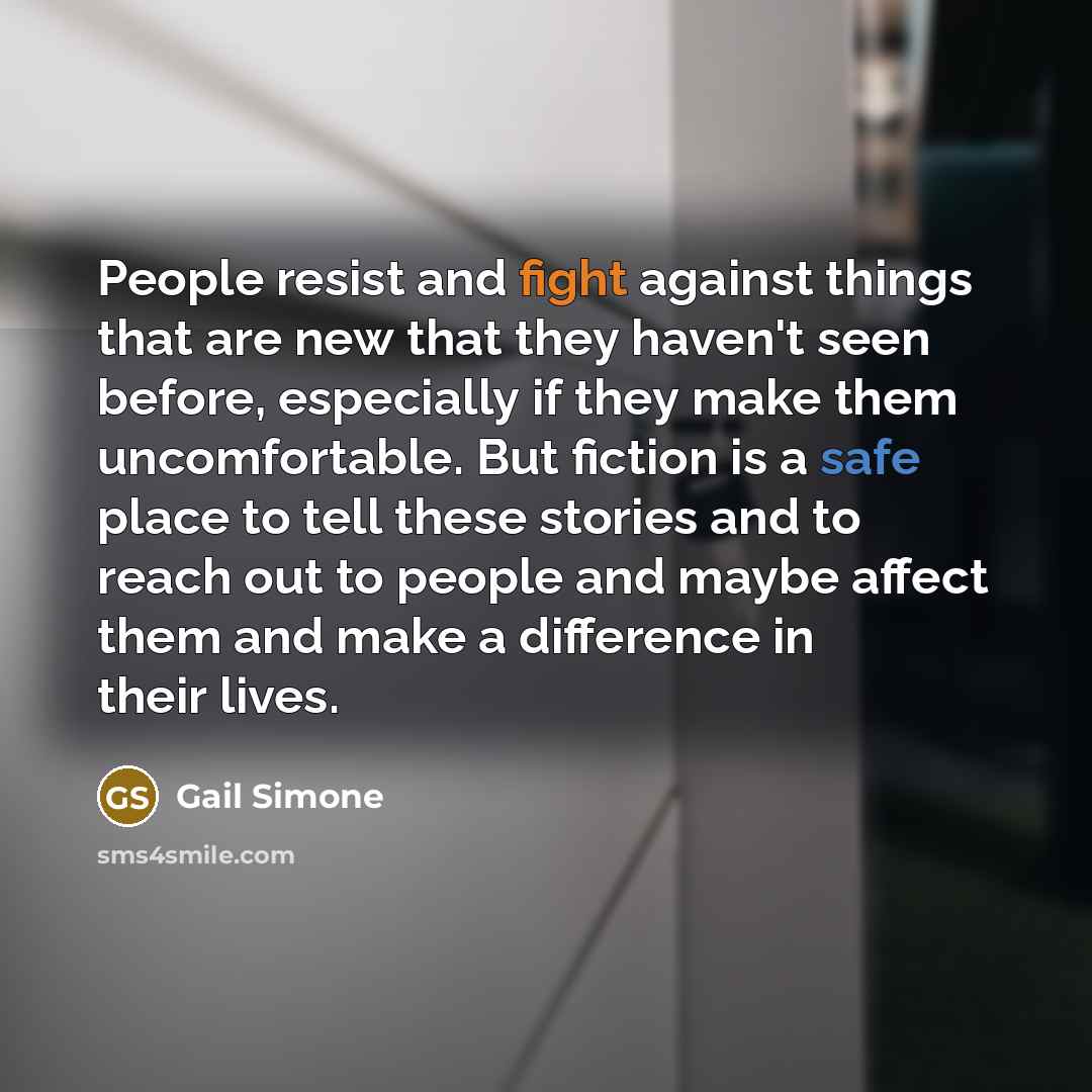 “People resist and fight against things that are new that they haven't seen before, especially if they make them uncomfortable. But fiction is a safe place to tell these stories and to reach out to people and maybe affect them and make a difference in their lives.” quote by Gail Simone