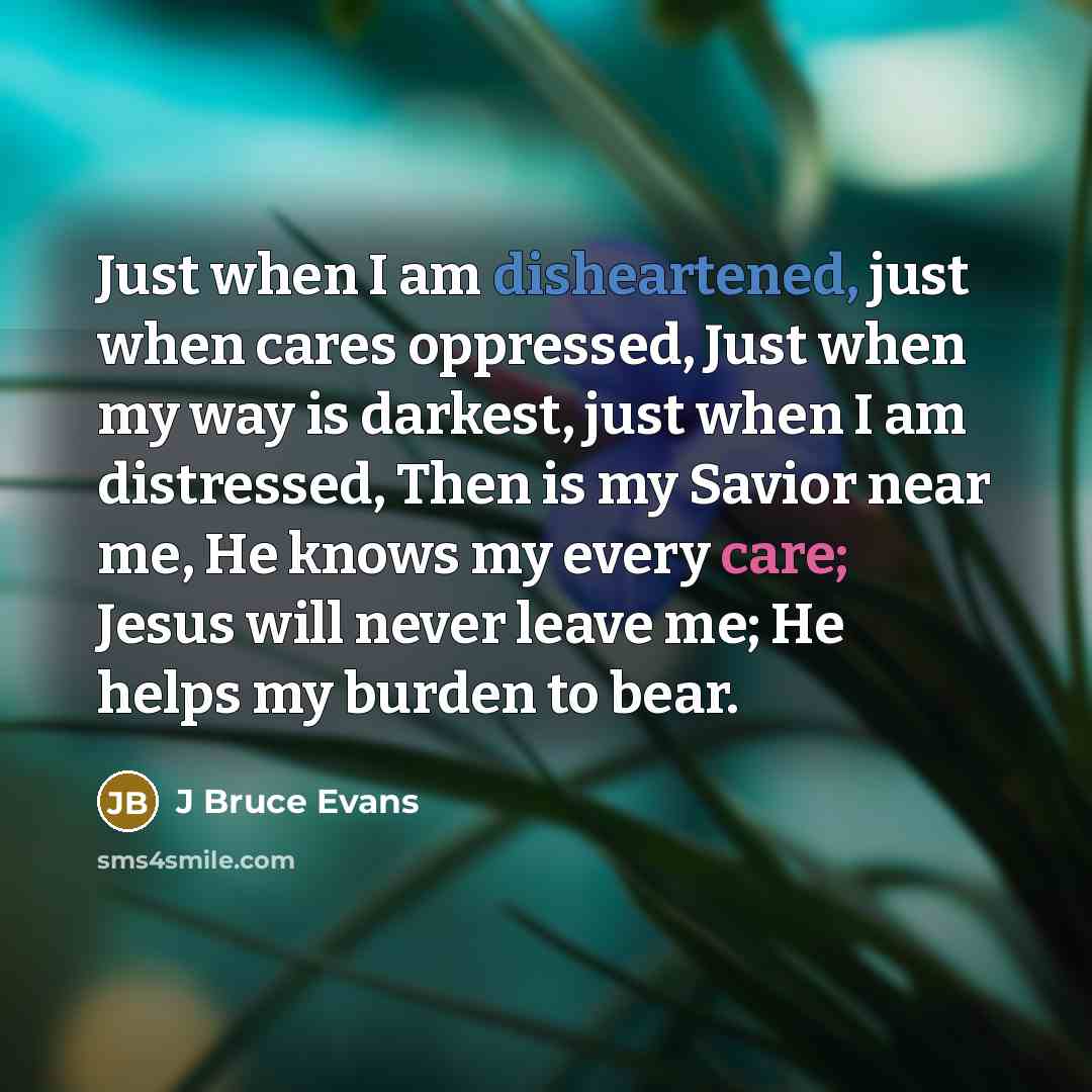 “Just when I am disheartened, just when cares oppressed, Just when my way is darkest, just when I am distressed, Then is my Savior near me, He knows my every care; Jesus will never leave me; He helps my burden to bear.” quote by J Bruce Evans