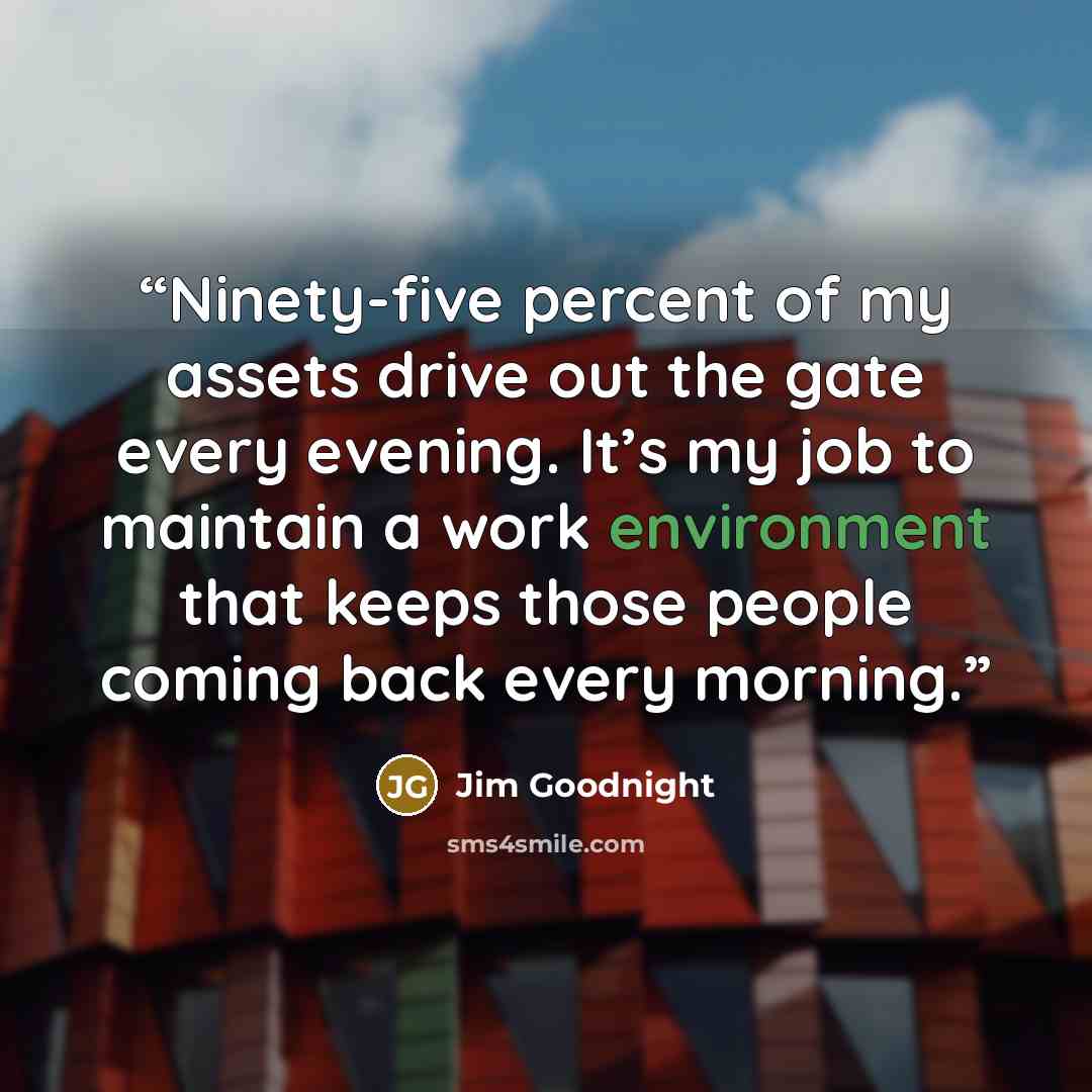“Ninety-five percent of my assets drive out the gate every evening. It’s my job to maintain a work environment that keeps those people coming back every morning.” quote by Jim Goodnight