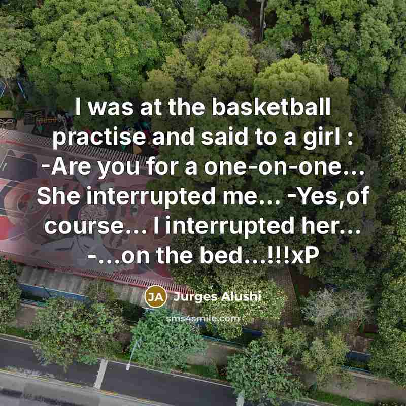 “I was at the basketball practise and said to a girl : -Are you for a one-on-one… She interrupted me... -Yes,of course... I interrupted her... -...on the bed…!!!xP” quote by Jurges Alushi