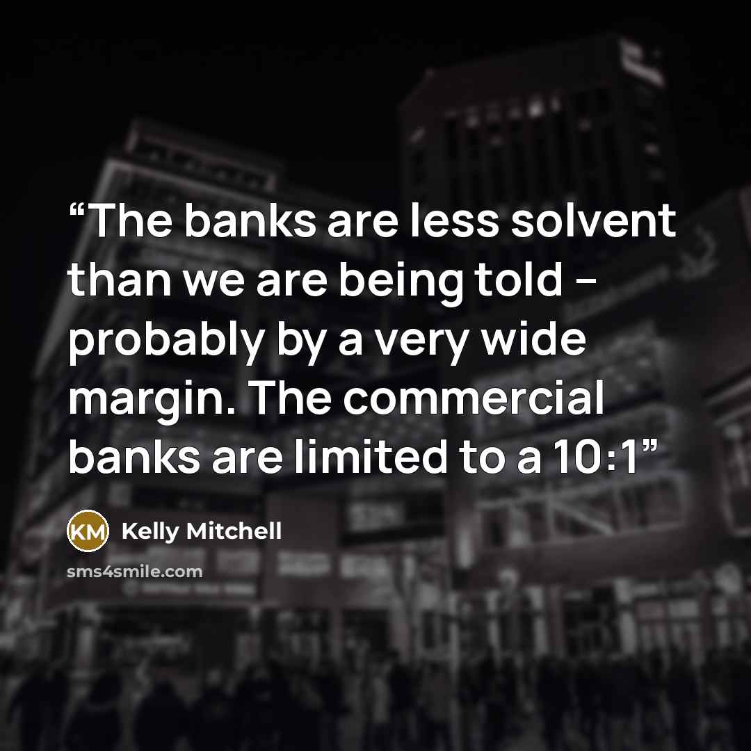 “The banks are less solvent than we are being told – probably by a very wide margin. The commercial banks are limited to a 10:1” quote by Kelly Mitchell