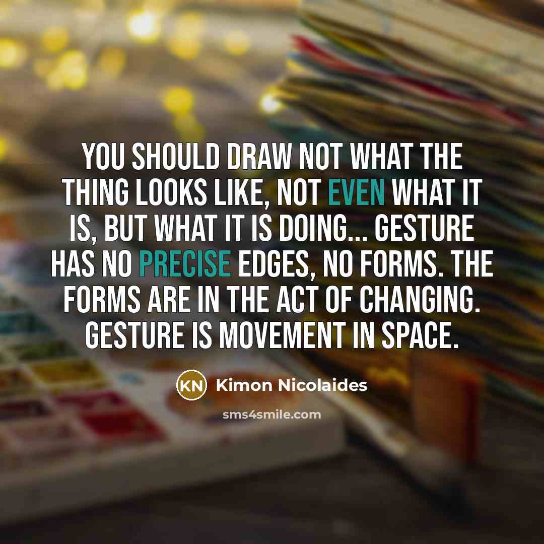 “You should draw not what the thing looks like, not even what it is, but what it is doing... Gesture has no precise edges, no forms. The forms are in the act of changing. Gesture is movement in space.” quote by Kimon Nicolaides